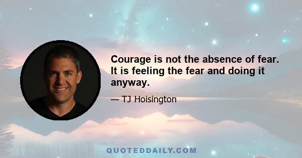 Courage is not the absence of fear. It is feeling the fear and doing it anyway.