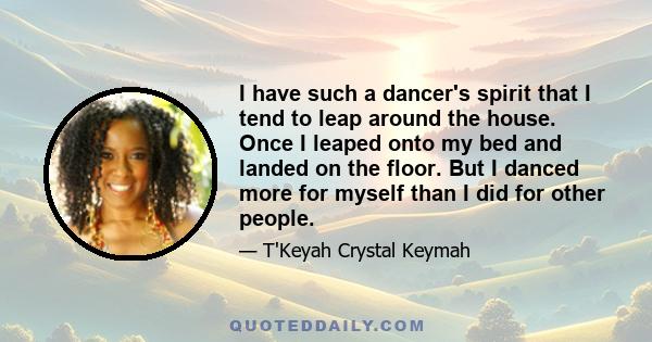 I have such a dancer's spirit that I tend to leap around the house. Once I leaped onto my bed and landed on the floor. But I danced more for myself than I did for other people.