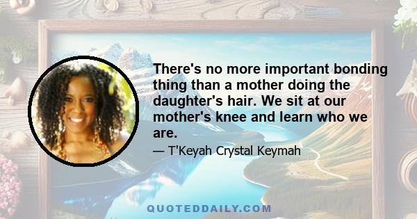 There's no more important bonding thing than a mother doing the daughter's hair. We sit at our mother's knee and learn who we are.