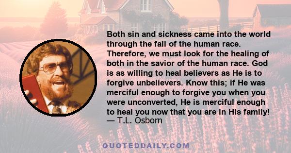 Both sin and sickness came into the world through the fall of the human race. Therefore, we must look for the healing of both in the savior of the human race. God is as willing to heal believers as He is to forgive