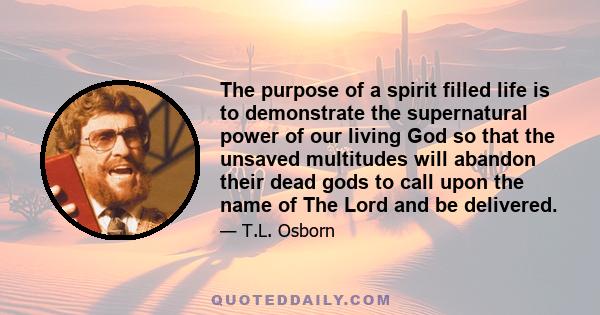 The purpose of a spirit filled life is to demonstrate the supernatural power of our living God so that the unsaved multitudes will abandon their dead gods to call upon the name of The Lord and be delivered.