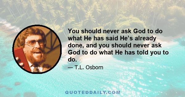 You should never ask God to do what He has said He’s already done, and you should never ask God to do what He has told you to do.