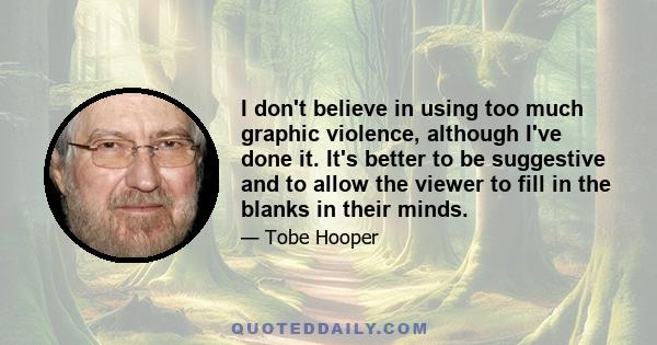 I don't believe in using too much graphic violence, although I've done it. It's better to be suggestive and to allow the viewer to fill in the blanks in their minds.