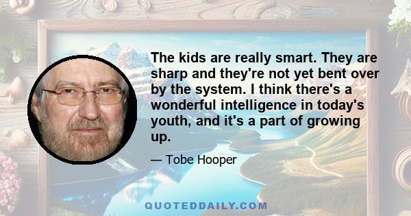 The kids are really smart. They are sharp and they're not yet bent over by the system. I think there's a wonderful intelligence in today's youth, and it's a part of growing up.