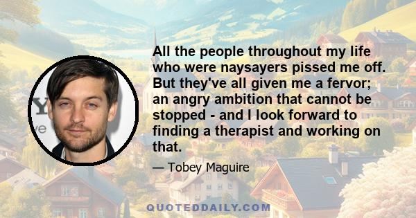 All the people throughout my life who were naysayers pissed me off. But they've all given me a fervor; an angry ambition that cannot be stopped - and I look forward to finding a therapist and working on that.