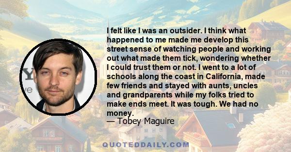 I felt like I was an outsider. I think what happened to me made me develop this street sense of watching people and working out what made them tick, wondering whether I could trust them or not. I went to a lot of