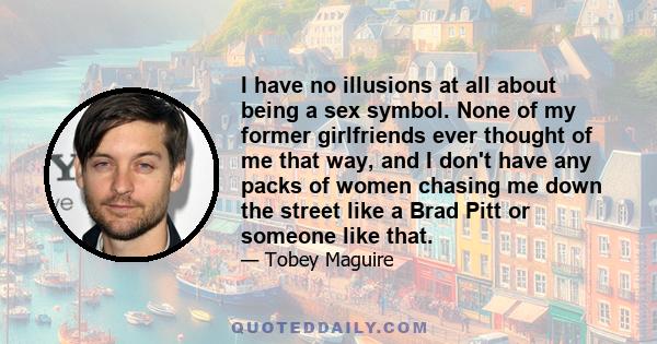 I have no illusions at all about being a sex symbol. None of my former girlfriends ever thought of me that way, and I don't have any packs of women chasing me down the street like a Brad Pitt or someone like that.