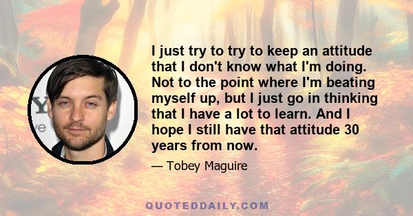 I just try to try to keep an attitude that I don't know what I'm doing. Not to the point where I'm beating myself up, but I just go in thinking that I have a lot to learn. And I hope I still have that attitude 30 years