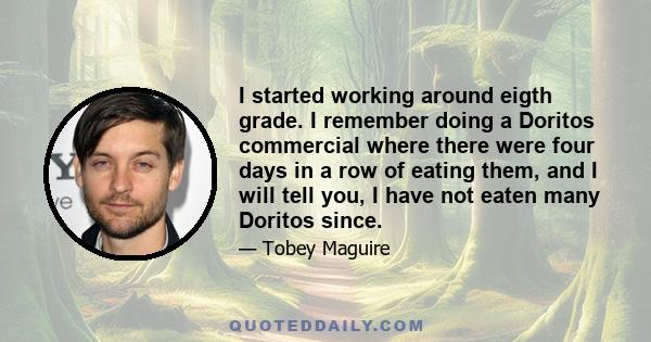 I started working around eigth grade. I remember doing a Doritos commercial where there were four days in a row of eating them, and I will tell you, I have not eaten many Doritos since.