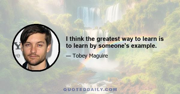 I think the greatest way to learn is to learn by someone's example.