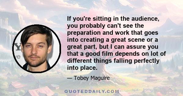 If you're sitting in the audience, you probably can't see the preparation and work that goes into creating a great scene or a great part, but I can assure you that a good film depends on lot of different things falling