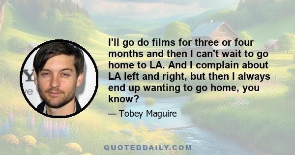 I'll go do films for three or four months and then I can't wait to go home to LA. And I complain about LA left and right, but then I always end up wanting to go home, you know?