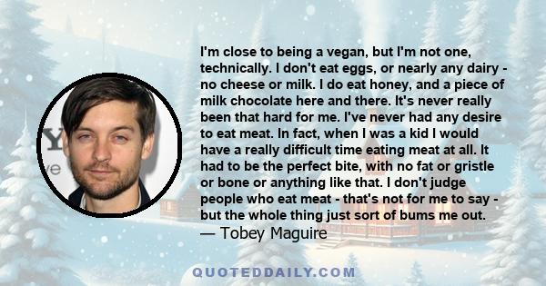 I'm close to being a vegan, but I'm not one, technically. I don't eat eggs, or nearly any dairy - no cheese or milk. I do eat honey, and a piece of milk chocolate here and there. It's never really been that hard for me. 