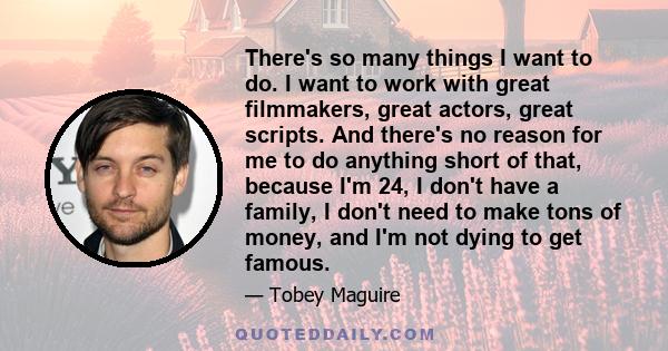 There's so many things I want to do. I want to work with great filmmakers, great actors, great scripts. And there's no reason for me to do anything short of that, because I'm 24, I don't have a family, I don't need to