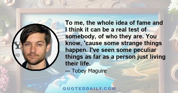 To me, the whole idea of fame and I think it can be a real test of somebody, of who they are. You know, 'cause some strange things happen. I've seen some peculiar things as far as a person just living their life.