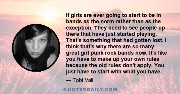 If girls are ever going to start to be in bands as the norm rather than as the exception. They need to see people up there that have just started playing. That's something that had gotten lost. I think that's why there