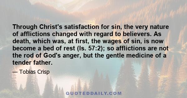 Through Christ's satisfaction for sin, the very nature of afflictions changed with regard to believers. As death, which was, at first, the wages of sin, is now become a bed of rest (Is. 57:2); so afflictions are not the 