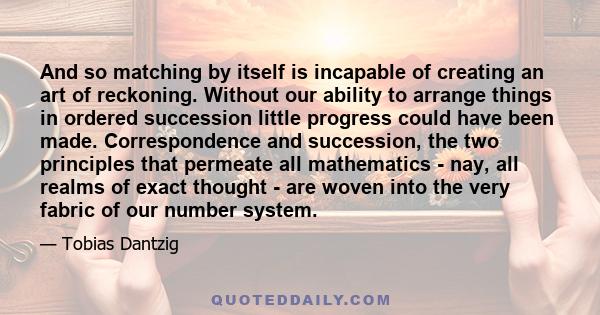 And so matching by itself is incapable of creating an art of reckoning. Without our ability to arrange things in ordered succession little progress could have been made. Correspondence and succession, the two principles 