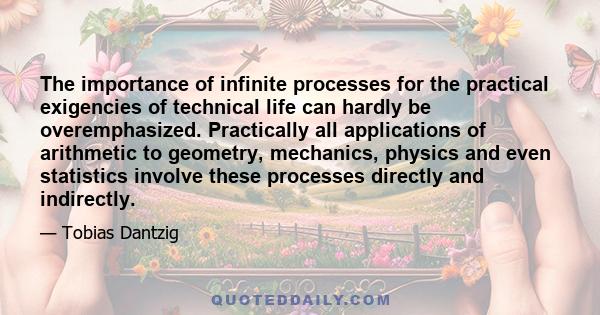 The importance of infinite processes for the practical exigencies of technical life can hardly be overemphasized. Practically all applications of arithmetic to geometry, mechanics, physics and even statistics involve