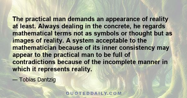 The practical man demands an appearance of reality at least. Always dealing in the concrete, he regards mathematical terms not as symbols or thought but as images of reality. A system acceptable to the mathematician