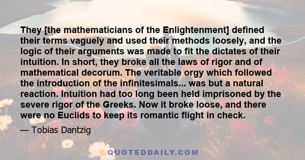 They [the mathematicians of the Enlightenment] defined their terms vaguely and used their methods loosely, and the logic of their arguments was made to fit the dictates of their intuition. In short, they broke all the