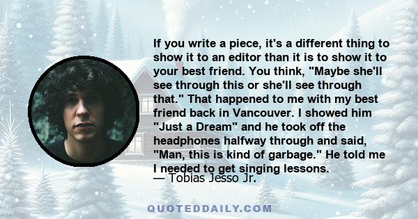 If you write a piece, it's a different thing to show it to an editor than it is to show it to your best friend. You think, Maybe she'll see through this or she'll see through that. That happened to me with my best