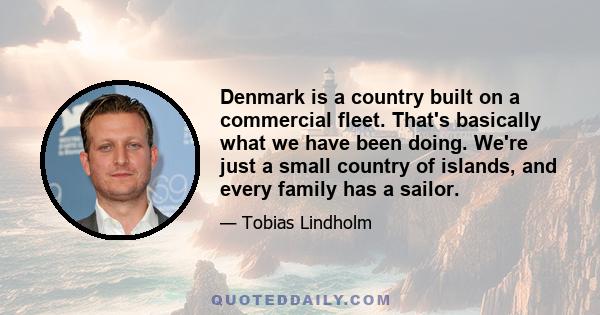 Denmark is a country built on a commercial fleet. That's basically what we have been doing. We're just a small country of islands, and every family has a sailor.