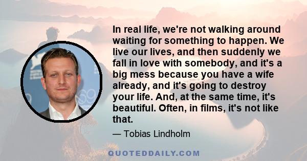 In real life, we're not walking around waiting for something to happen. We live our lives, and then suddenly we fall in love with somebody, and it's a big mess because you have a wife already, and it's going to destroy