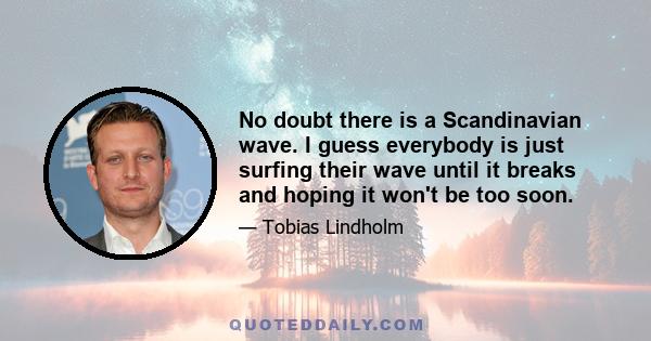 No doubt there is a Scandinavian wave. I guess everybody is just surfing their wave until it breaks and hoping it won't be too soon.