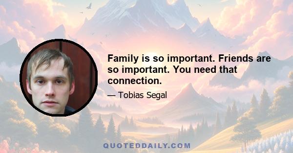 Family is so important. Friends are so important. You need that connection.