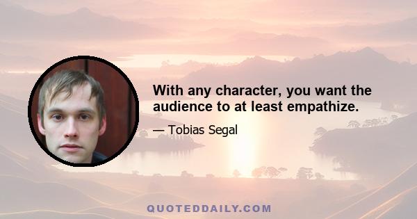 With any character, you want the audience to at least empathize.