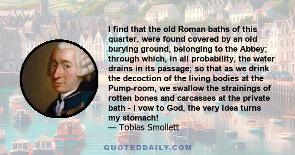 I find that the old Roman baths of this quarter, were found covered by an old burying ground, belonging to the Abbey; through which, in all probability, the water drains in its passage; so that as we drink the decoction 