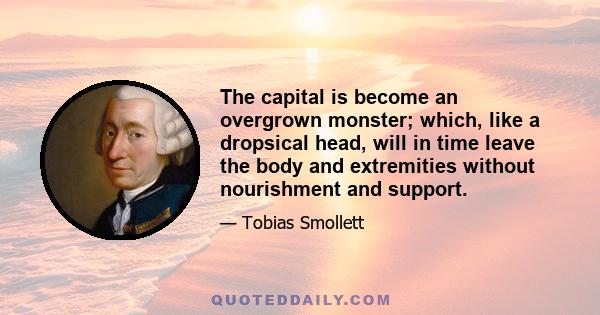 The capital is become an overgrown monster; which, like a dropsical head, will in time leave the body and extremities without nourishment and support.