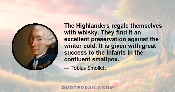 The Highlanders regale themselves with whisky. They find it an excellent preservation against the winter cold. It is given with great success to the infants in the confluent smallpox.