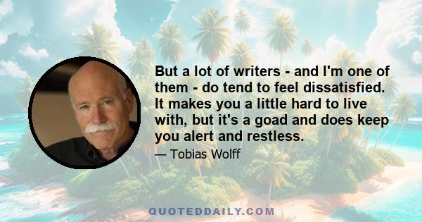 But a lot of writers - and I'm one of them - do tend to feel dissatisfied. It makes you a little hard to live with, but it's a goad and does keep you alert and restless.