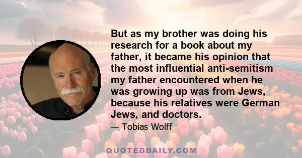 But as my brother was doing his research for a book about my father, it became his opinion that the most influential anti-semitism my father encountered when he was growing up was from Jews, because his relatives were