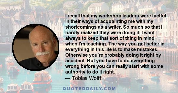 I recall that my workshop leaders were tactful in their ways of acquainting me with my shortcomings as a writer. So much so that I hardly realized they were doing it. I want always to keep that sort of thing in mind