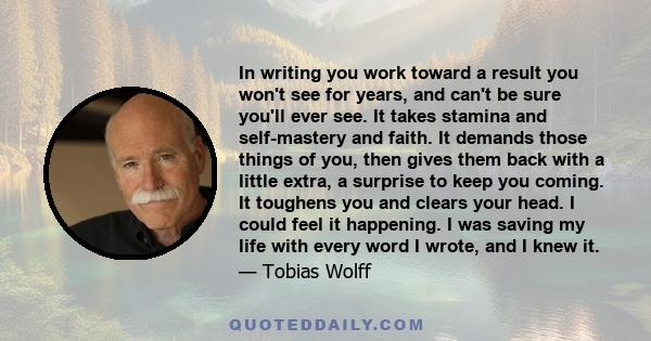 In writing you work toward a result you won't see for years, and can't be sure you'll ever see. It takes stamina and self-mastery and faith. It demands those things of you, then gives them back with a little extra, a