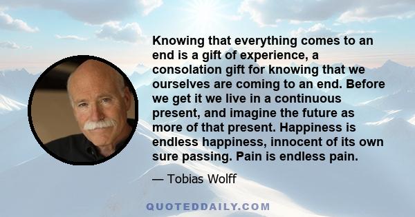 Knowing that everything comes to an end is a gift of experience, a consolation gift for knowing that we ourselves are coming to an end. Before we get it we live in a continuous present, and imagine the future as more of 