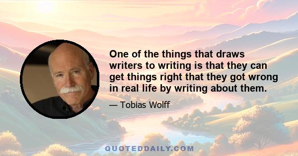 One of the things that draws writers to writing is that they can get things right that they got wrong in real life by writing about them.