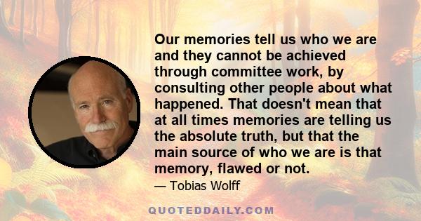 Our memories tell us who we are and they cannot be achieved through committee work, by consulting other people about what happened. That doesn't mean that at all times memories are telling us the absolute truth, but