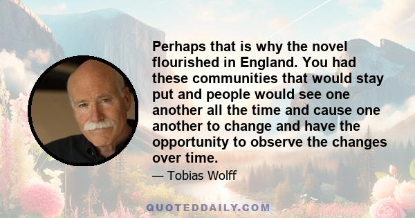 Perhaps that is why the novel flourished in England. You had these communities that would stay put and people would see one another all the time and cause one another to change and have the opportunity to observe the