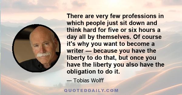 There are very few professions in which people just sit down and think hard for five or six hours a day all by themselves. Of course it's why you want to become a writer — because you have the liberty to do that, but