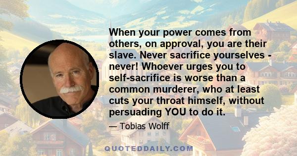 When your power comes from others, on approval, you are their slave. Never sacrifice yourselves - never! Whoever urges you to self-sacrifice is worse than a common murderer, who at least cuts your throat himself,