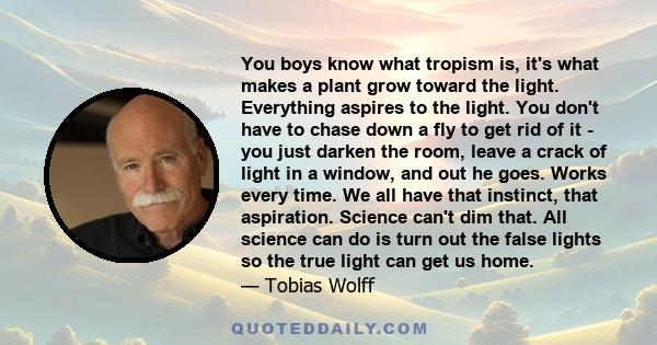 You boys know what tropism is, it's what makes a plant grow toward the light. Everything aspires to the light. You don't have to chase down a fly to get rid of it - you just darken the room, leave a crack of light in a