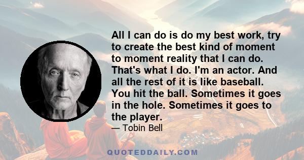 All I can do is do my best work, try to create the best kind of moment to moment reality that I can do. That's what I do. I'm an actor. And all the rest of it is like baseball. You hit the ball. Sometimes it goes in the 