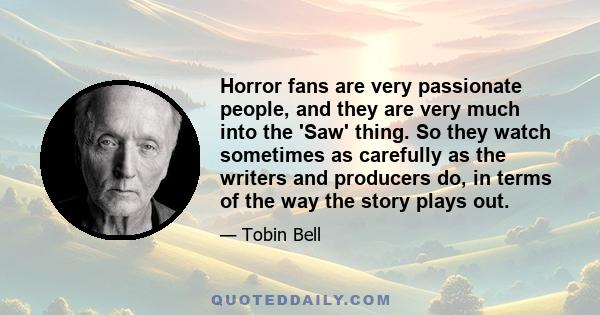 Horror fans are very passionate people, and they are very much into the 'Saw' thing. So they watch sometimes as carefully as the writers and producers do, in terms of the way the story plays out.