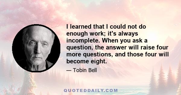 I learned that I could not do enough work; it's always incomplete. When you ask a question, the answer will raise four more questions, and those four will become eight.