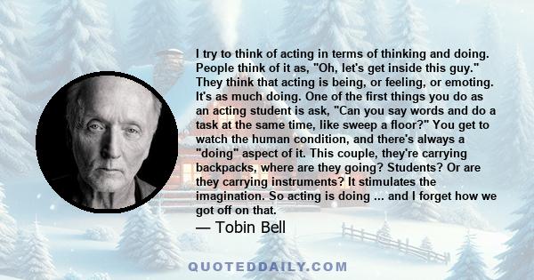 I try to think of acting in terms of thinking and doing. People think of it as, Oh, let's get inside this guy. They think that acting is being, or feeling, or emoting. It's as much doing. One of the first things you do