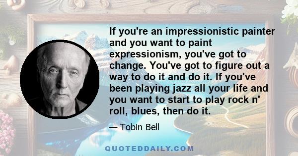 If you're an impressionistic painter and you want to paint expressionism, you've got to change. You've got to figure out a way to do it and do it. If you've been playing jazz all your life and you want to start to play